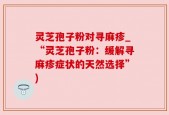 灵芝孢子粉对寻麻疹_“灵芝孢子粉：缓解寻麻疹症状的天然选择”)