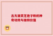 古方源灵芝孢子粉的神奇功效与独特价值