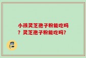 小孩灵芝孢子粉能吃吗？灵芝孢子粉能吃吗？