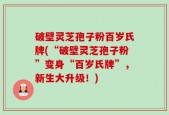破壁灵芝孢子粉百岁氏牌(“破壁灵芝孢子粉”变身“百岁氏牌”，新生大升级！)