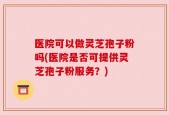 医院可以做灵芝孢子粉吗(医院是否可提供灵芝孢子粉服务？)