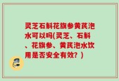 灵芝石斛花旗参黄芪泡水可以吗(灵芝、石斛、花旗参、黄芪泡水饮用是否安全有效？)