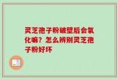 灵芝孢子粉破壁后会氧化嘛？怎么辨别灵芝孢子粉好坏