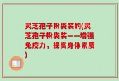 灵芝孢子粉袋装的(灵芝孢子粉袋装——增强免疫力，提高身体素质)