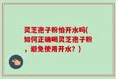 灵芝孢子粉怕开水吗(如何正确喝灵芝孢子粉，避免使用开水？)