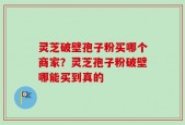 灵芝破壁孢子粉买哪个商家？灵芝孢子粉破壁哪能买到真的