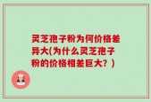灵芝孢子粉为何价格差异大(为什么灵芝孢子粉的价格相差巨大？)