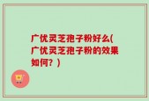 广优灵芝孢子粉好么(广优灵芝孢子粉的效果如何？)