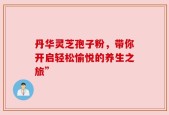 丹华灵芝孢子粉，带你开启轻松愉悦的养生之旅”