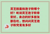 灵芝胶囊和孢子粉哪个好？听说灵芝孢子粉非常好，身边的好多朋友都在吃，想问问灵芝孢子粉究竟有多好
