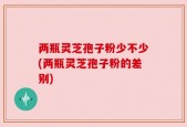 两瓶灵芝孢子粉少不少(两瓶灵芝孢子粉的差别)