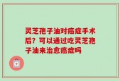 灵芝孢子油对癌症手术后？可以通过吃灵芝孢子油来治愈癌症吗