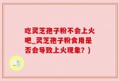 吃灵芝孢子粉不会上火吧_灵芝孢子粉食用是否会导致上火现象？)