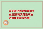 灵芝孢子油怎样来调节血压(探究灵芝孢子油对血压的调节作用)