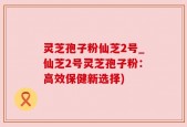 灵芝孢子粉仙芝2号_仙芝2号灵芝孢子粉：高效保健新选择)