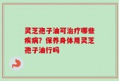 灵芝孢子油可治疗哪些疾病？保养身体用灵芝孢子油行吗
