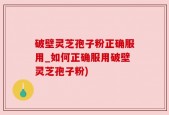 破壁灵芝孢子粉正确服用_如何正确服用破壁灵芝孢子粉)