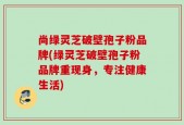 尚绿灵芝破壁孢子粉品牌(绿灵芝破壁孢子粉品牌重现身，专注健康生活)