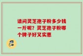请问灵芝孢子粉多少钱一斤呢？灵芝孢子粉哪个牌子好又实惠