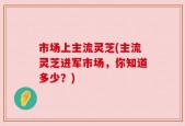 市场上主流灵芝(主流灵芝进军市场，你知道多少？)