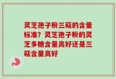 灵芝孢子粉三萜的含量标准？灵芝孢子粉的灵芝多糖含量高好还是三萜含量高好