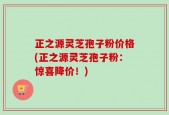 正之源灵芝孢子粉价格(正之源灵芝孢子粉：惊喜降价！)