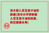 清大德人灵芝孢子油软胶囊(清华大学研制德人灵芝孢子油软胶囊，助您健康长寿)