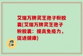 艾瑞万牌灵芝孢子粉胶囊(艾瑞万牌灵芝孢子粉胶囊：提高免疫力，促进健康)