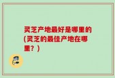 灵芝产地最好是哪里的(灵芝的最佳产地在哪里？)