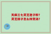 天麻三七灵芝孢子粉？灵芝鸽子怎么样煲汤？