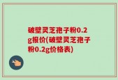 破壁灵芝孢子粉0.2g报价(破壁灵芝孢子粉0.2g价格表)