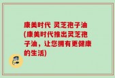 康美时代 灵芝孢子油(康美时代推出灵芝孢子油，让您拥有更健康的生活)