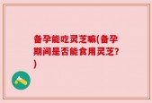 备孕能吃灵芝嘛(备孕期间是否能食用灵芝？)