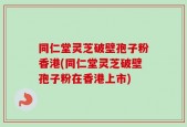 同仁堂灵芝破壁孢子粉香港(同仁堂灵芝破壁孢子粉在香港上市)