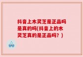 抖音上木灵芝是正品吗是真的吗(抖音上的木灵芝真的是正品吗？)