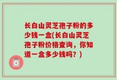 长白山灵芝孢子粉的多少钱一盒(长白山灵芝孢子粉价格查询，你知道一盒多少钱吗？)