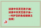 润源中天灵芝孢子油(润源中天灵芝孢子油——呵护您的免疫健康之选择)
