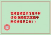 恒修堂破壁灵芝孢子粉价格(恒修堂灵芝孢子粉价格现已公布！)