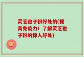 灵芝孢子粉好处的(提高免疫力！了解灵芝孢子粉的惊人好处)