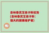 杏林泰灵芝孢子粉优势(杏林泰灵芝孢子粉：强大的健康维护者)