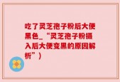 吃了灵芝孢子粉后大便黑色_“灵芝孢子粉摄入后大便变黑的原因解析”)