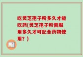 吃灵芝孢子粉多久才能吃药(灵芝孢子粉需服用多久才可配合药物使用？)