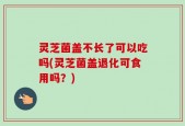 灵芝菌盖不长了可以吃吗(灵芝菌盖退化可食用吗？)