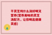 干灵芝炖什么汤好喝又营养(营养美味的灵芝汤配方，让你喝出健康灵感)