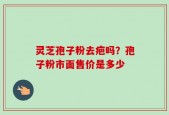灵芝孢子粉去疤吗？孢子粉市面售价是多少
