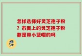 怎样选择好灵芝孢子粉？市面上的灵芝孢子粉都是带小蓝帽的吗