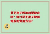 灵芝孢子粉加鸡蛋能吃吗？探讨灵芝孢子粉和鸡蛋的食用方法？