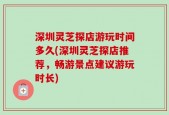 深圳灵芝探店游玩时间多久(深圳灵芝探店推荐，畅游景点建议游玩时长)