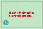 灵芝孢子粉对肝脏好么？灵芝对肝脏有害吗