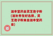 滋丰堂药业灵芝孢子粉(滋补养生好选择，灵芝孢子粉来自滋丰堂药业)